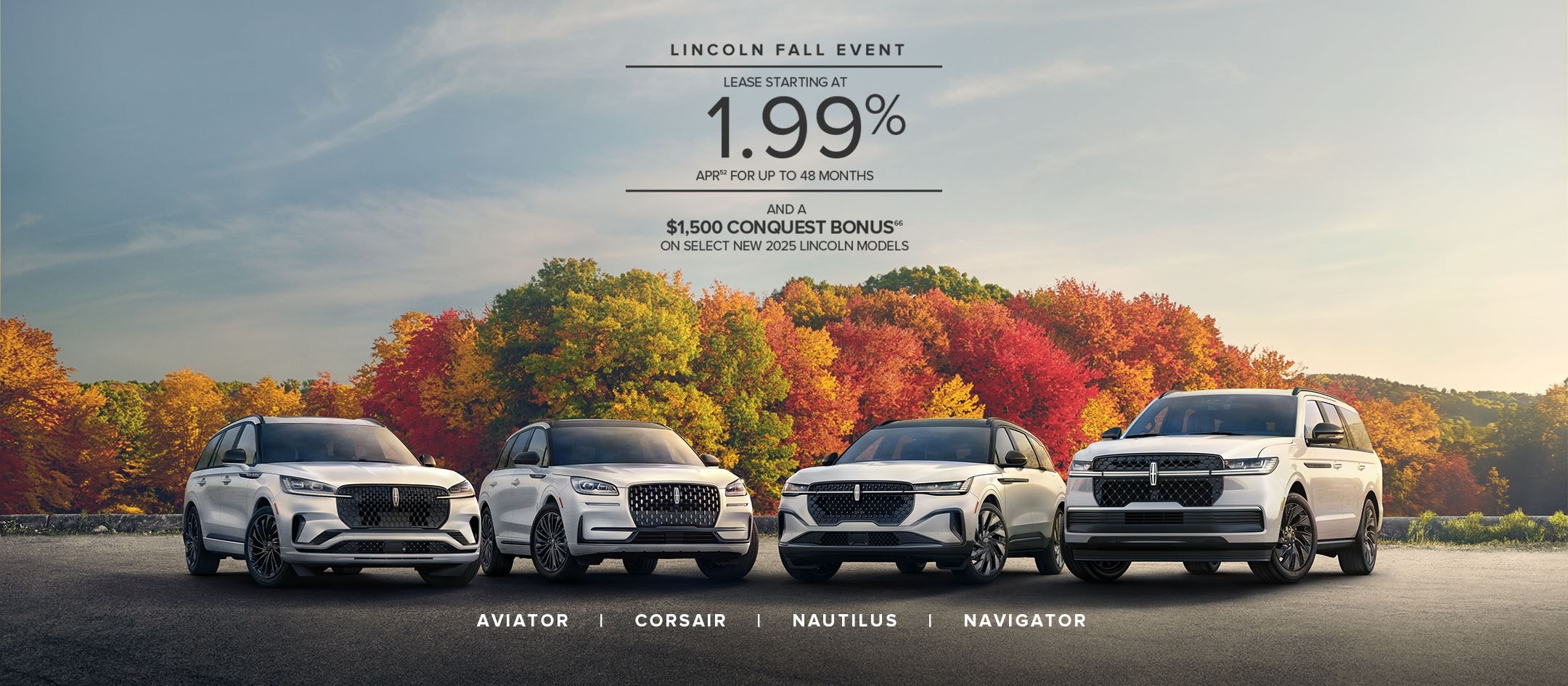 Lincoln Fall Event. Lease starting at 1.99% APR for up to 48 months and a $1,500 conquest bonus on select new 2025 Lincoln models.